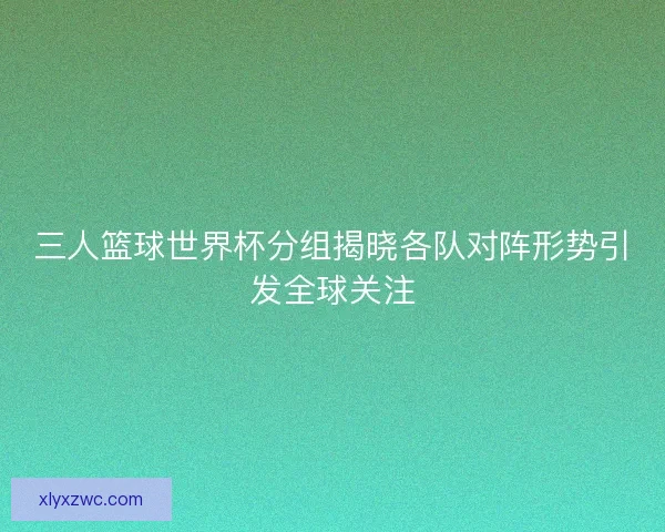 三人篮球世界杯分组揭晓各队对阵形势引发全球关注