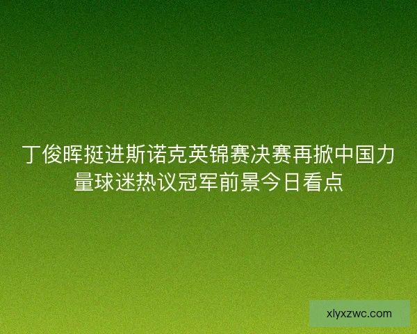 丁俊晖挺进斯诺克英锦赛决赛再掀中国力量球迷热议冠军前景今日看点