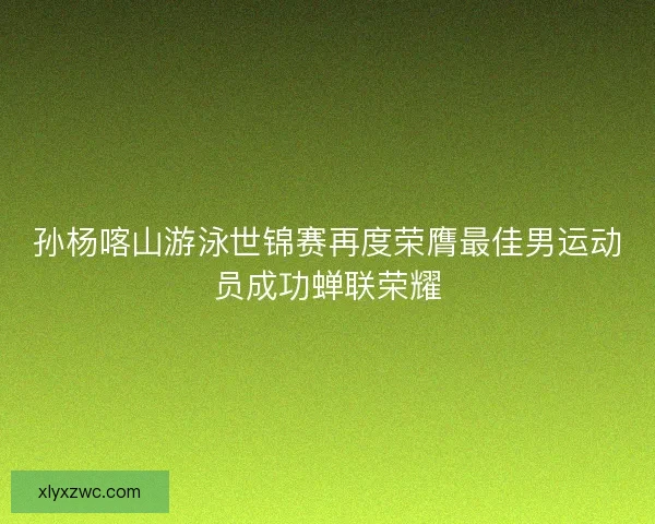 孙杨喀山游泳世锦赛再度荣膺最佳男运动员成功蝉联荣耀