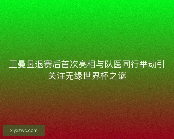 王曼昱退赛后首次亮相与队医同行举动引关注无缘世界杯之谜