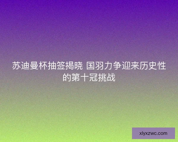 苏迪曼杯抽签揭晓 国羽力争迎来历史性的第十冠挑战