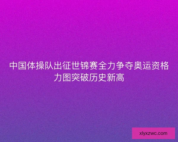 中国体操队出征世锦赛全力争夺奥运资格力图突破历史新高