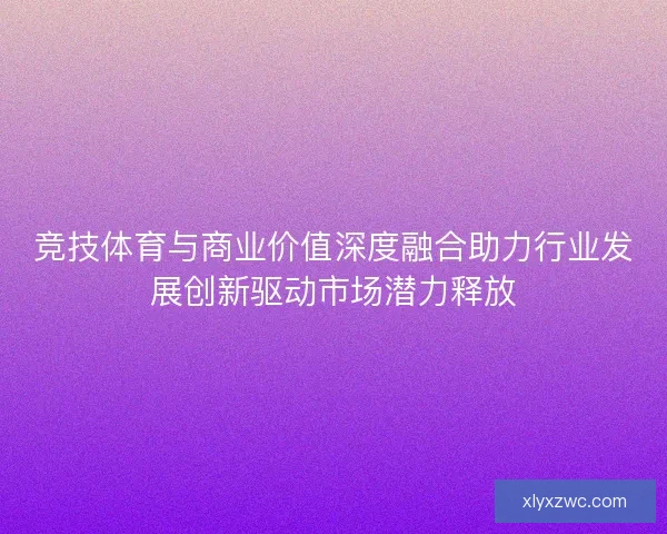 竞技体育与商业价值深度融合助力行业发展创新驱动市场潜力释放