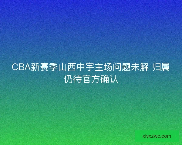 CBA新赛季山西中宇主场问题未解 归属仍待官方确认