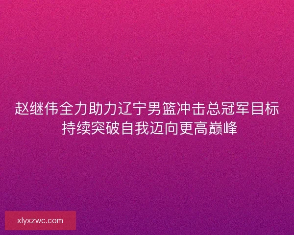 赵继伟全力助力辽宁男篮冲击总冠军目标 持续突破自我迈向更高巅峰