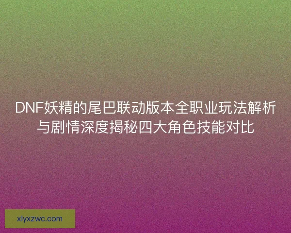 DNF妖精的尾巴联动版本全职业玩法解析与剧情深度揭秘四大角色技能对比